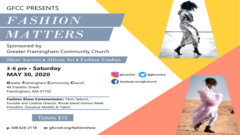 GFCC PRESENTS FASHION MATTERS <a href="https://gfccnet.org/fashionshow">gfccnet.org/fashionshow</a> Sponsored by Greater Framingham Community Church. Silent Auction, African Art, Fashion Vendors 3-6pm, Saturday MAY 30, 2020 Greater Framingham Community Church 44 Franklin Street. Framingham, MA 01702 Fashion Show Commentator: Yemi Sekoni, Founder and Creative Director, Rhode Island Fashion Week President, Donahue Models & Talent Twitter and Instagram: @gfcconline. facebook.com/gfcchurch Tickets $15
