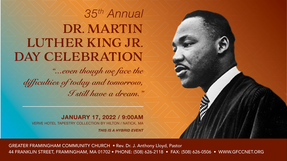 35th Annual DR. MARTIN LUTHER KING JR. DAY CELEBRATION “...even though we face the difficulties of today and tomorrow, I still have a dream.” JANUARY 17, 2022 / 9:00AM THE VERVE / CROWN PLAZA HOTEL / NATICK, MA THIS IS A HYBRID EVENT *IN PERSON: DOORS OPEN AT 7:30 AM NETWORKING & HOT BREAKFAST 8:00 AM - 8:45 AM *MASKS RECOMMENED *GUESTS OVER 12 YEARS OF AGE MUST BE VACCINATED *NO WALK-INS ALLOWED IN-PERSON REGISTRATION DEADLINE JANUARY 7, 2022 TICKETS: ADULT $40, YOUTH (13-18) $10, CHILDREN (5-12) $5